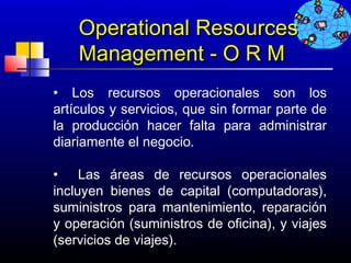 Operational Resources
    Management - O R M
• Los recursos operacionales son los
artículos y servicios, que sin formar parte de
la producción hacer falta para administrar
diariamente el negocio.

• Las áreas de recursos operacionales
incluyen bienes de capital (computadoras),
suministros para mantenimiento, reparación
y operación (suministros de oficina), y viajes
(servicios de viajes).
                                   673
 