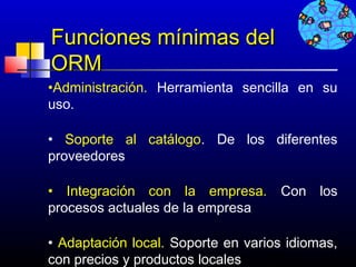Funciones mínimas del
ORM
•Administración. Herramienta sencilla en su
uso.

• Soporte al catálogo. De los diferentes
proveedores

• Integración con la empresa.        Con los
procesos actuales de la empresa

• Adaptación local. Soporte en varios idiomas,
con precios y productos locales    679
 
