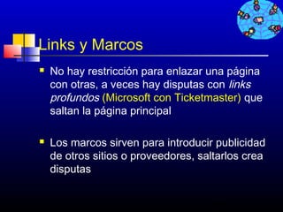 Links y Marcos
   No hay restricción para enlazar una página
    con otras, a veces hay disputas con links
    profundos (Microsoft con Ticketmaster) que
    saltan la página principal

   Los marcos sirven para introducir publicidad
    de otros sitios o proveedores, saltarlos crea
    disputas


                                     688
 