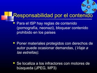 Responsabilidad por el contenido
   Para el ISP hay reglas de contenido
    (pornografía, neonazi), bloquear contenido
    prohibido en los países

   Poner materiales protegidos con derechos de
    autor puede ocasionar demandas, (Viaje a
    las estrellas).

   Se localiza a los infractores con motores de
    búsqueda (JPEG, MP3)               690
 