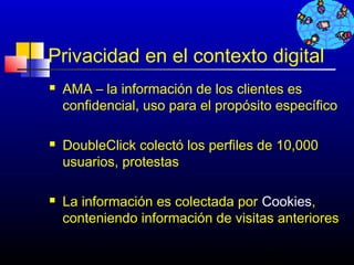 Privacidad en el contexto digital
   AMA – la información de los clientes es
    confidencial, uso para el propósito específico

   DoubleClick colectó los perfiles de 10,000
    usuarios, protestas

   La información es colectada por Cookies,
    conteniendo información de visitas anteriores

                                      692
 