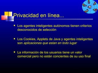 Privacidad en línea...
   Los agentes inteligentes autónomos tienen criterios
    desconocidos de selección

   Los Cookies, Applets de Java y agentes inteligentes
    son aplicaciones que estan en todo lugar

   La información de los usuarios tiene un valor
    comercial pero no están concientes de su uso final



                                          694
 