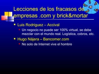 Lecciones de los fracasos de
empresas .com y brick&mortar
   Luis Rodriguez – Accival
       Un negocio no puede ser 100% virtual, se debe
        mezclar con el mundo real. Logística, cobros, etc.
   Hugo Nájera – Bancomer.com
       No solo de Internet vive el hombre




                                             7
 