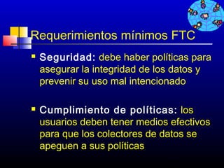 Requerimientos mínimos FTC
   Seguridad: debe haber políticas para
    asegurar la integridad de los datos y
    prevenir su uso mal intencionado

   Cumplimiento de políticas: los
    usuarios deben tener medios efectivos
    para que los colectores de datos se
    apeguen a sus políticas
                               701
 