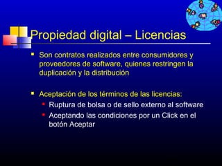Propiedad digital – Licencias
   Son contratos realizados entre consumidores y
    proveedores de software, quienes restringen la
    duplicación y la distribución

   Aceptación de los términos de las licencias:
      Ruptura de bolsa o de sello externo al software

      Aceptando las condiciones por un Click en el

       botón Aceptar



                                          706
 