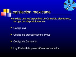Legislación mexicana
No existe una ley específica de Comercio electrónico,
  se rige por disposiciones en:

   Código civil

   Código de procedimientos civiles

   Código de Comercio

   Ley Federal de protección al consumidor

                                         709
 