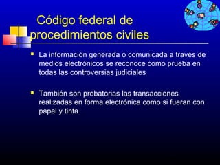 Código federal de
procedimientos civiles
   La información generada o comunicada a través de
    medios electrónicos se reconoce como prueba en
    todas las controversias judiciales

   También son probatorias las transacciones
    realizadas en forma electrónica como si fueran con
    papel y tinta




                                          711
 