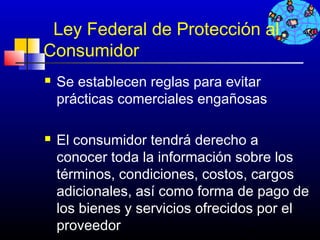 Ley Federal de Protección al
Consumidor
   Se establecen reglas para evitar
    prácticas comerciales engañosas

   El consumidor tendrá derecho a
    conocer toda la información sobre los
    términos, condiciones, costos, cargos
    adicionales, así como forma de pago de
    los bienes y servicios ofrecidos por el
    proveedor                     714
 