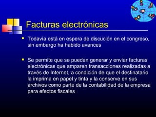 Facturas electrónicas
   Todavía está en espera de discución en el congreso,
    sin embargo ha habido avances

   Se permite que se puedan generar y enviar facturas
    electrónicas que amparen transacciones realizadas a
    través de Internet, a condición de que el destinatario
    la imprima en papel y tinta y la conserve en sus
    archivos como parte de la contabilidad de la empresa
    para efectos fiscales



                                           720
 
