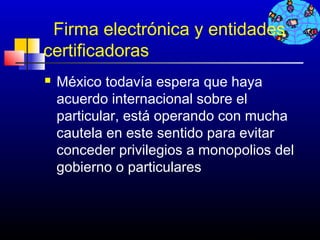 Firma electrónica y entidades
certificadoras
   México todavía espera que haya
    acuerdo internacional sobre el
    particular, está operando con mucha
    cautela en este sentido para evitar
    conceder privilegios a monopolios del
    gobierno o particulares



                                721
 