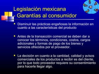 Legislación mexicana
- Garantías al consumidor
   Disminuir las prácticas engañosas la información en
    cuanto a las características del producto

   Antes de la transacción comercial se deben dar a
    conocer los términos, condiciones, costos, cargos
    adicionales y formas de pago de los bienes y
    servicios ofrecidos por el proveedor.

   La decisión en cuanto a la cantidad, calidad y avisos
    comerciales de los productos a recibir es del cliente,
    por lo que todo proveedor requiere su consentimiento
    para hacerle llegar algo.
                                           724
 