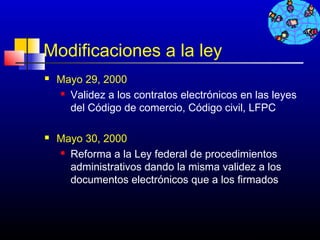 Modificaciones a la ley
   Mayo 29, 2000
     Validez a los contratos electrónicos en las leyes

      del Código de comercio, Código civil, LFPC

   Mayo 30, 2000
     Reforma a la Ley federal de procedimientos

      administrativos dando la misma validez a los
      documentos electrónicos que a los firmados



                                           727
 