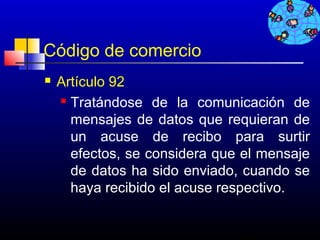Código de comercio
   Artículo 92
     Tratándose de la comunicación de

      mensajes de datos que requieran de
      un acuse de recibo para surtir
      efectos, se considera que el mensaje
      de datos ha sido enviado, cuando se
      haya recibido el acuse respectivo.

                               732
 
