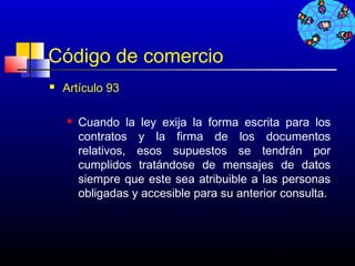 Código de comercio
   Artículo 93

       Cuando la ley exija la forma escrita para los
        contratos y la firma de los documentos
        relativos, esos supuestos se tendrán por
        cumplidos tratándose de mensajes de datos
        siempre que este sea atribuible a las personas
        obligadas y accesible para su anterior consulta.




                                           733
 