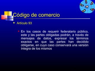 Código de comercio
   Artículo 93

       En los casos de requerir federatario público,
        este y las partes obligadas podrán, a través de
        mensajes de datos, expresar los términos
        exactos en que las partes han decidido
        obligarse, en cuyo caso conservará una versión
        íntegra de los mismos




                                           734
 