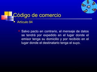 Código de comercio
   Artículo 94

       Salvo pacto en contrario, el mensaje de datos
        se tendrá por expedido en el lugar donde el
        emisor tenga su domicilio y por recibido en el
        lugar donde el destinatario tenga el suyo.




                                           735
 