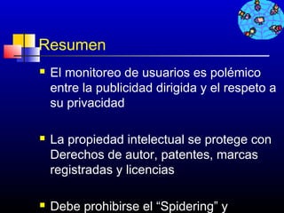 Resumen
   El monitoreo de usuarios es polémico
    entre la publicidad dirigida y el respeto a
    su privacidad

   La propiedad intelectual se protege con
    Derechos de autor, patentes, marcas
    registradas y licencias

   Debe prohibirse el “Spidering” y
                                 738
 