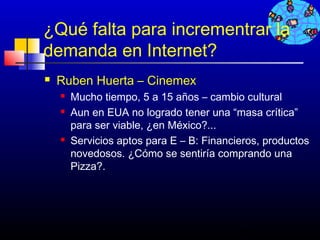 ¿Qué falta para incrementrar la
demanda en Internet?
   Ruben Huerta – Cinemex
       Mucho tiempo, 5 a 15 años – cambio cultural
       Aun en EUA no logrado tener una “masa crítica”
        para ser viable, ¿en México?...
       Servicios aptos para E – B: Financieros, productos
        novedosos. ¿Cómo se sentiría comprando una
        Pizza?.




                                           8
 