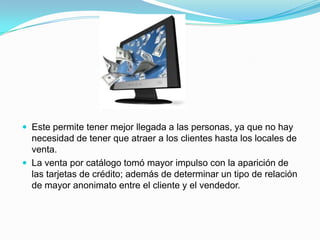  Este permite tener mejor llegada a las personas, ya que no hay
  necesidad de tener que atraer a los clientes hasta los locales de
  venta.
 La venta por catálogo tomó mayor impulso con la aparición de
  las tarjetas de crédito; además de determinar un tipo de relación
  de mayor anonimato entre el cliente y el vendedor.
 