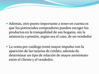  Además, otro punto importante a tener en cuenta es
 que los potenciales compradores pueden escoger los
 productos en la tranquilidad de sus hogares, sin la
 asistencia o presión, según sea el caso, de un vendedor

 La venta por catálogo tomó mayor impulso con la
 aparición de las tarjetas de crédito; además de
 determinar un tipo de relación de mayor anonimato
 entre el cliente y el vendedor.
 