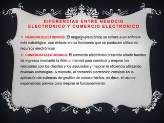 D I F E R E N C I AS E N T R E N E G O C I O
E L E C T R O N I C O Y C O M E R C I O E L E C T R O N I C O
 NEGOCIO ELECTRONICO: El negocio electrónico se refiere a un enfoque
más estratégico, con énfasis en las funciones que se producen utilizando
recursos electrónicos
 COMERCIO ELECTRONICO: El comercio electrónico pretende añadir fuentes
de ingresos mediante la Web o Internet para construir y mejorar las
relaciones con los clientes y los asociados y mejorar la eficiencia utilizando
diversas estrategias. A menudo, el comercio electrónico consiste en la
aplicación de sistemas de gestión de conocimientos, es decir, el uso de
experiencias previas para mejorar el funcionamiento.
 