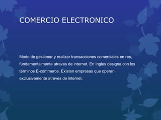 COMERCIO ELECTRONICO
Modo de gestionar y realizar transacciones comerciales en res,
fundamentalmente atreves de internet. En Ingles designa con los
términos E-commerce. Existen empresas que operan
exclusivamente atreves de internet.
 