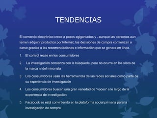 TENDENCIAS
El comercio electrónico crece a pasos agigantados y , aunque las personas aun
temen adquirir productos por Internet, las decisiones de compra comienzan a
darse gracias a las recomendaciones e información que se genera en línea.
1. El control recae en los consumidores
2. La investigación comienza con la búsqueda, pero no ocurre en los sitios de
la marca ni del minorista
3. Los consumidores usan las herramientas de las redes sociales como parte de
su experiencia de investigación
4. Los consumidores buscan una gran variedad de “voces” a lo largo de la
experiencia de investigación
5. Facebook se está convirtiendo en la plataforma social primaria para la
investigación de compra
 
