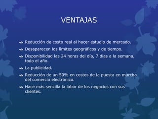 VENTAJAS
 Reducción de costo real al hacer estudio de mercado.
 Desaparecen los límites geográficos y de tiempo.
 Disponibilidad las 24 horas del día, 7 días a la semana,
todo el año.
 La publicidad.
 Reducción de un 50% en costos de la puesta en marcha
del comercio electrónico.
 Hace más sencilla la labor de los negocios con sus
clientes.
 
