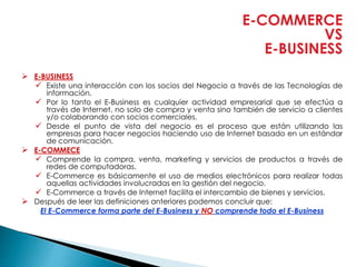 E-COMMERCE
VS
E-BUSINESS
 E-BUSINESS
 Existe una interacción con los socios del Negocio a través de las Tecnologías de
información.
 Por lo tanto el E-Business es cualquier actividad empresarial que se efectúa a
través de Internet, no solo de compra y venta sino también de servicio a clientes
y/o colaborando con socios comerciales.
 Desde el punto de vista del negocio es el proceso que están utilizando las
empresas para hacer negocios haciendo uso de Internet basado en un estándar
de comunicación.
 E-COMMECE
 Comprende la compra, venta, marketing y servicios de productos a través de
redes de computadoras.
 E-Commerce es básicamente el uso de medios electrónicos para realizar todas
aquellas actividades involucradas en la gestión del negocio.
 E-Commerce a través de Internet facilita el intercambio de bienes y servicios.
 Después de leer las definiciones anteriores podemos concluir que:
El E-Commerce forma parte del E-Business y NO comprende todo el E-Business
 