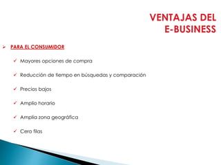 VENTAJAS DEL
E-BUSINESS
 PARA EL CONSUMIDOR
 Mayores opciones de compra
 Reducción de tiempo en búsquedas y comparación
 Precios bajos
 Amplio horario
 Amplia zona geográfica
 Cero filas
 