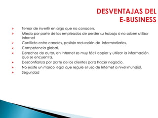 DESVENTAJAS DEL
E-BUSINESS
 Temor de invertir en algo que no conocen.
 Miedo por parte de los empleados de perder su trabajo si no saben utilizar
Internet
 Conflicto entre canales, posible reducción de intermediarios.
 Competencia global.
 Derechos de autor, en Internet es muy fácil copiar y utilizar la información
que se encuentra.
 Desconfianza por parte de los clientes para hacer negocio.
 No existe un marco legal que regule el uso de Internet a nivel mundial.
 Seguridad
 