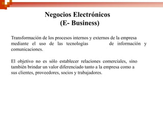 Negocios Electrónicos
(E- Business)
Transformación de los procesos internos y externos de la empresa
mediante el uso de las tecnologías de información y
comunicaciones.
El objetivo no es sólo establecer relaciones comerciales, sino
también brindar un valor diferenciado tanto a la empresa como a
sus clientes, proveedores, socios y trabajadores.
 