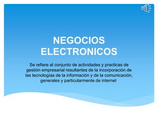 NEGOCIOS
ELECTRONICOS
Se refiere al conjunto de actividades y practicas de
gestión empresarial resultantes de la incorporación de
las tecnologías de la información y de la comunicación,
generales y particularmente de internet.
 