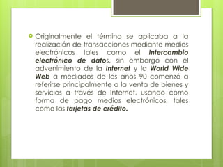  Originalmente el término se aplicaba a la
realización de transacciones mediante medios
electrónicos tales como el Intercambio
electrónico de datos, sin embargo con el
advenimiento de la Internet y la World Wide
Web a mediados de los años 90 comenzó a
referirse principalmente a la venta de bienes y
servicios a través de Internet, usando como
forma de pago medios electrónicos, tales
como las tarjetas de crédito.
 