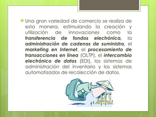  Una gran variedad de comercio se realiza de
esta manera, estimulando la creación y
utilización de innovaciones como la
transferencia de fondos electrónica, la
administración de cadenas de suministro, el
marketing en Internet, el procesamiento de
transacciones en línea (OLTP), el intercambio
electrónico de datos (EDI), los sistemas de
administración del inventario y los sistemas
automatizados de recolección de datos.
 