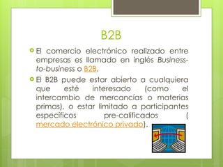 B2B
 El comercio electrónico realizado entre
empresas es llamado en inglés Business-
to-business o B2B.
 El B2B puede estar abierto a cualquiera
que esté interesado (como el
intercambio de mercancías o materias
primas), o estar limitado a participantes
específicos pre-calificados (
mercado electrónico privado).
 