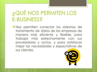 ¿QUÉ NOS PERMITEN LOS
E-BUSINESS?
 Nos permiten conectar los sistemas de
tratamiento de datos de las empresas de
manera más eficiente y flexible, para
trabajar más estrechamente con sus
proveedores y socios, y para satisfacer
mejor las necesidades y expectativas de
sus clientes.
 