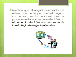  Mientras que el negocio electrónico se
refiere a un enfoque más estratégico,
con énfasis en las funciones que se
producen utilizando recursos electrónicos,
el comercio electrónico es una rama de
la estrategia de negocio electrónico.
 