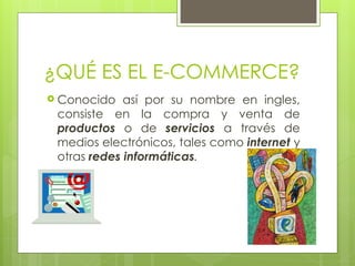 ¿QUÉ ES EL E-COMMERCE?
 Conocido así por su nombre en ingles,
consiste en la compra y venta de
productos o de servicios a través de
medios electrónicos, tales como internet y
otras redes informáticas.
 