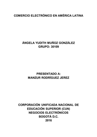 COMERCIO ELECTRÓNICO EN AMÉRICA LATINA
ÁNGELA YUDITH MUÑOZ GONZÁLEZ
GRUPO: 30109
PRESENTADO A:
MANZUR RODRÍGUEZ JEREZ
CORPORACIÓN UNIFICADA NACIONAL DE
EDUCACIÓN SUPERIOR (CUN)
NEGOCIOS ELECTRÓNICOS
BOGOTÁ D.C.
2016
 