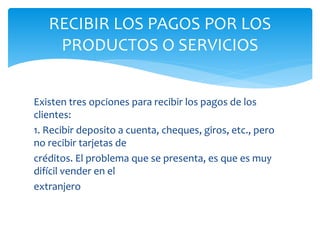 Existen tres opciones para recibir los pagos de los
clientes:
1. Recibir deposito a cuenta, cheques, giros, etc., pero
no recibir tarjetas de
créditos. El problema que se presenta, es que es muy
difícil vender en el
extranjero
RECIBIR LOS PAGOS POR LOS
PRODUCTOS O SERVICIOS
 