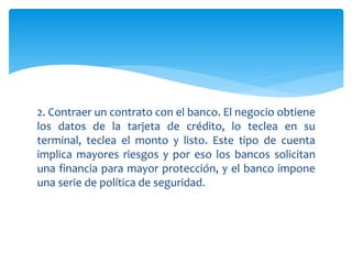 2. Contraer un contrato con el banco. El negocio obtiene
los datos de la tarjeta de crédito, lo teclea en su
terminal, teclea el monto y listo. Este tipo de cuenta
implica mayores riesgos y por eso los bancos solicitan
una financia para mayor protección, y el banco impone
una serie de política de seguridad.
 