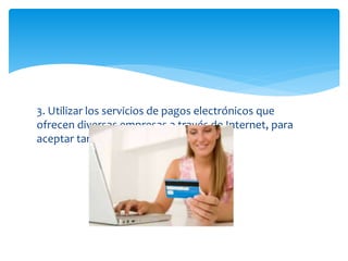 3. Utilizar los servicios de pagos electrónicos que
ofrecen diversas empresas a través de Internet, para
aceptar tarjeta de créditos.
 