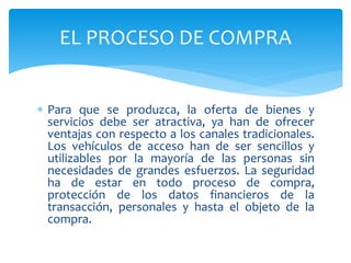  Para que se produzca, la oferta de bienes y
servicios debe ser atractiva, ya han de ofrecer
ventajas con respecto a los canales tradicionales.
Los vehículos de acceso han de ser sencillos y
utilizables por la mayoría de las personas sin
necesidades de grandes esfuerzos. La seguridad
ha de estar en todo proceso de compra,
protección de los datos financieros de la
transacción, personales y hasta el objeto de la
compra.
EL PROCESO DE COMPRA
 