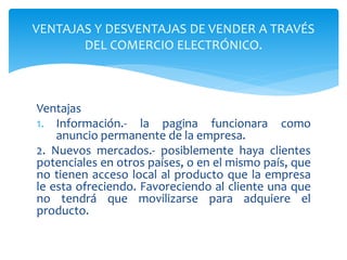Ventajas
1. Información.- la pagina funcionara como
anuncio permanente de la empresa.
2. Nuevos mercados.- posiblemente haya clientes
potenciales en otros países, o en el mismo país, que
no tienen acceso local al producto que la empresa
le esta ofreciendo. Favoreciendo al cliente una que
no tendrá que movilizarse para adquiere el
producto.
VENTAJAS Y DESVENTAJAS DE VENDER A TRAVÉS
DEL COMERCIO ELECTRÓNICO.
 
