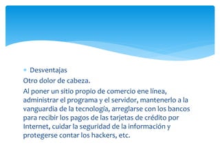  Desventajas
Otro dolor de cabeza.
Al poner un sitio propio de comercio ene línea,
administrar el programa y el servidor, mantenerlo a la
vanguardia de la tecnología, arreglarse con los bancos
para recibir los pagos de las tarjetas de crédito por
Internet, cuidar la seguridad de la información y
protegerse contar los hackers, etc.
 