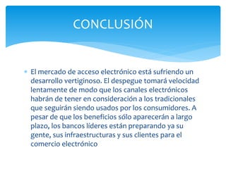  El mercado de acceso electrónico está sufriendo un
desarrollo vertiginoso. El despegue tomará velocidad
lentamente de modo que los canales electrónicos
habrán de tener en consideración a los tradicionales
que seguirán siendo usados por los consumidores. A
pesar de que los beneficios sólo aparecerán a largo
plazo, los bancos líderes están preparando ya su
gente, sus infraestructuras y sus clientes para el
comercio electrónico
CONCLUSIÓN
 