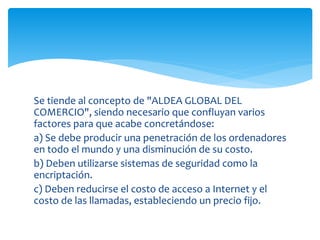 Se tiende al concepto de "ALDEA GLOBAL DEL
COMERCIO", siendo necesario que confluyan varios
factores para que acabe concretándose:
a) Se debe producir una penetración de los ordenadores
en todo el mundo y una disminución de su costo.
b) Deben utilizarse sistemas de seguridad como la
encriptación.
c) Deben reducirse el costo de acceso a Internet y el
costo de las llamadas, estableciendo un precio fijo.
 