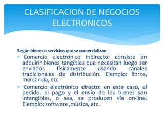 Según bienes o servicios que se comercializan:
 Comercio electrónico indirecto: consiste en
adquirir bienes tangibles que necesitan luego ser
enviados físicamente usando canales
tradicionales de distribución. Ejemplo: libros,
mercancía, etc.
 Comercio electrónico directo: en este caso, el
pedido, el pago y el envío de los bienes son
intangibles, o sea, se producen vía on-line.
Ejemplo: software ,música, etc.
CLASIFICACION DE NEGOCIOS
ELECTRONICOS
 