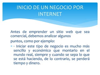 Antes de emprender un sitio web que sea
comercial, debemos analizar algunos
puntos, como por ejemplo:
 · Iniciar este tipo de negocio es mucho más
sencillo y económico que montarlo en el
mundo real, siempre y cuando se sepa lo que
se está haciendo, de lo contrario, se perderá
tiempo y dinero.
INICIO DE UN NEGOCIO POR
INTERNET
 